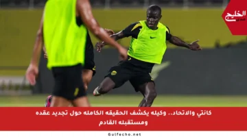 كانتي والاتحاد.. وكيله يكشف الحقيقة الكاملة حول تجديد عقده ومستقبله القادم
